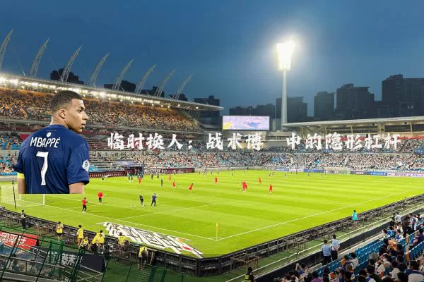 临时换人:战术博弈中的隐形杠杆