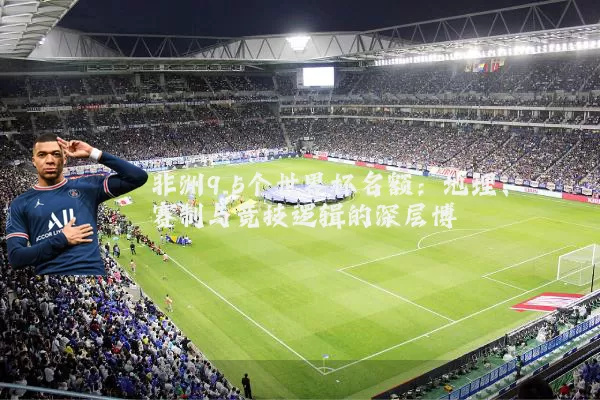 非洲9.5个世界杯名额：地理、赛制与竞技逻辑的深层博弈