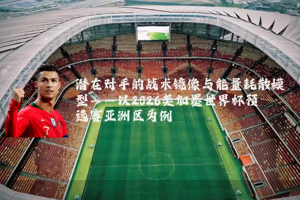 潜在对手的战术镜像与能量耗散模型——以2026美加墨世界杯预选赛亚洲区为例