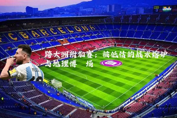 跨大洲附加赛：被低估的战术熔炉与地理博弈场