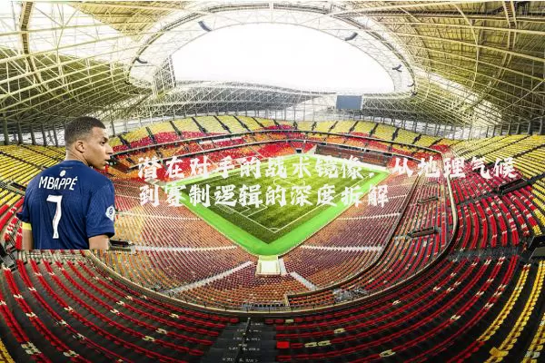 潜在对手的战术镜像：从地理气候到赛制逻辑的深度拆解